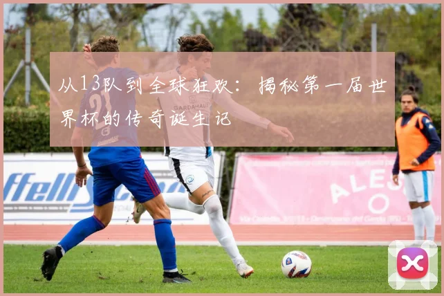 从13队到全球狂欢：揭秘第一届世界杯的传奇诞生记