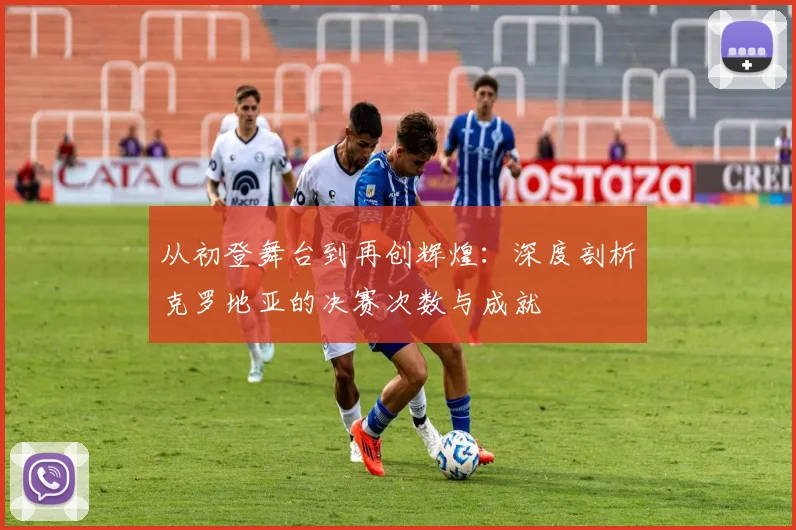 从初登舞台到再创辉煌：深度剖析克罗地亚的决赛次数与成就