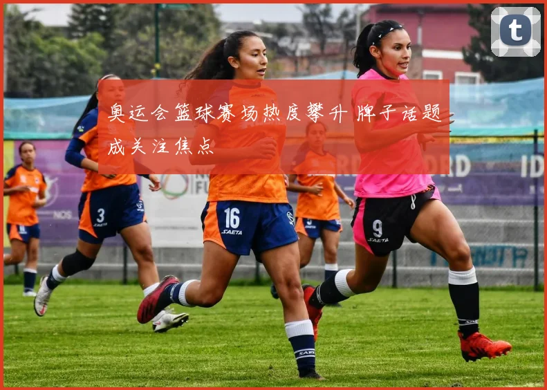 奥运会篮球赛场热度攀升 牌子话题成关注焦点