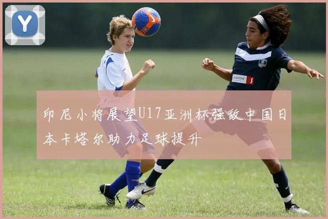 印尼小将展望U17亚洲杯强敌中国日本卡塔尔助力足球提升