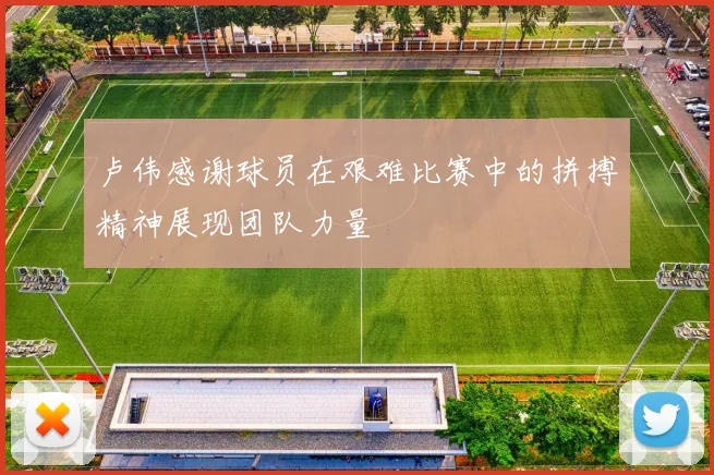 卢伟感谢球员在艰难比赛中的拼搏精神展现团队力量