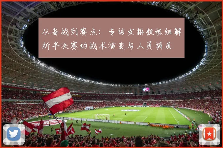 从备战到赛点：专访女排教练组解析半决赛的战术演变与人员调度