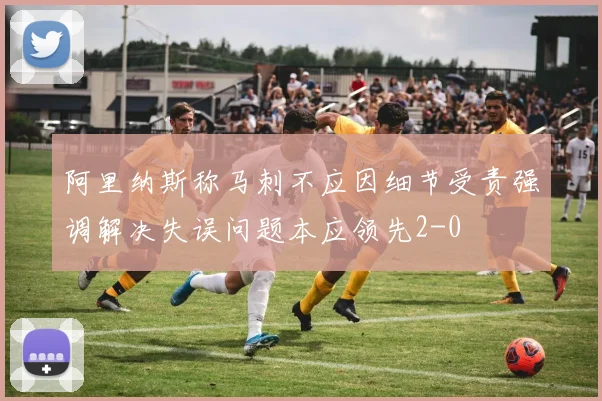 阿里纳斯称马刺不应因细节受责强调解决失误问题本应领先2-0