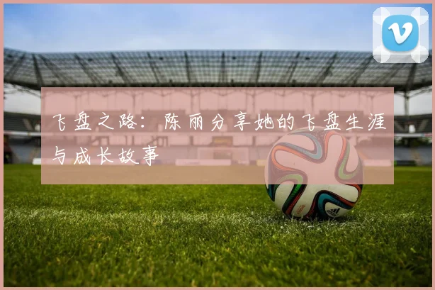 飞盘之路：陈丽分享她的飞盘生涯与成长故事