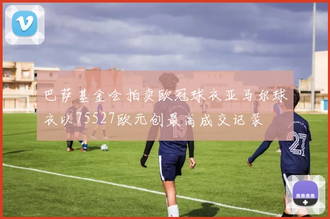 巴萨基金会拍卖欧冠球衣亚马尔球衣以75527欧元创最高成交记录