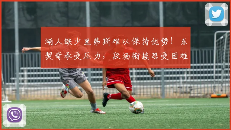 湖人缺少里弗斯难以保持优势！东契奇承受压力，段场衔接恐受困难